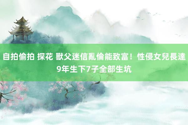 自拍偷拍 探花 獸父迷信亂倫能致富！性侵女兒長達9年　生下7子全部生坑